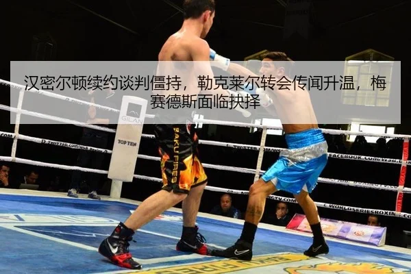 汉密尔顿续约谈判僵持，勒克莱尔转会传闻升温，梅赛德斯面临抉择